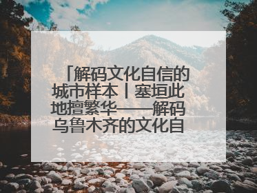 解码文化自信的城市样本丨塞垣此地擅繁华——解码乌鲁木齐的文化自信样本